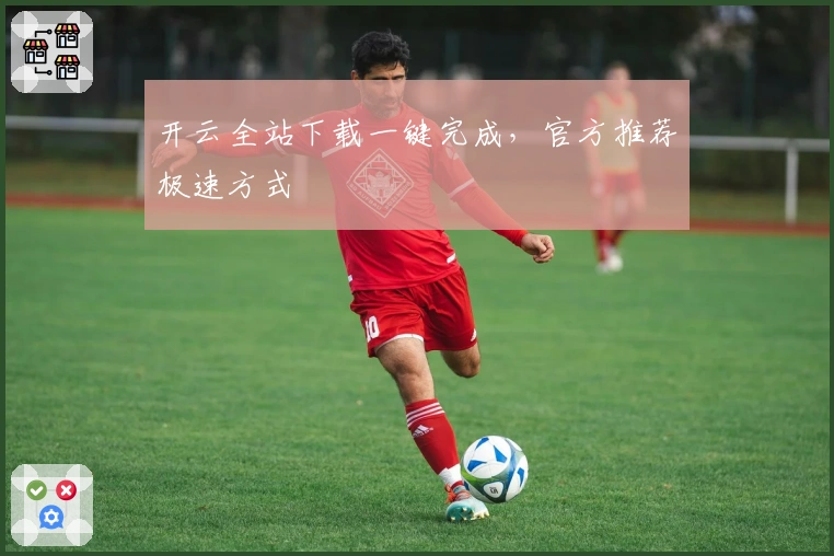 开云全站下载一键完成，官方推荐极速方式