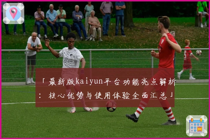 「最新版kaiyun平台功能亮点解析：核心优势与使用体验全面汇总」