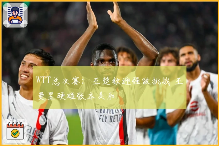 WTT总决赛：王楚钦迎强敌挑战 王曼昱硬碰张本美和