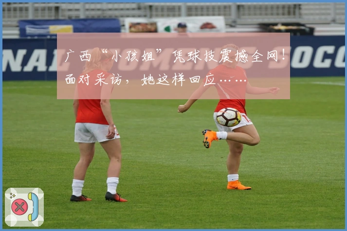 广西“小孩姐”凭球技震撼全网！面对采访，她这样回应……