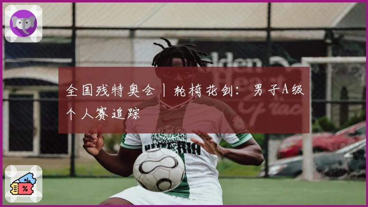 全国残特奥会丨轮椅花剑：男子A级个人赛追踪