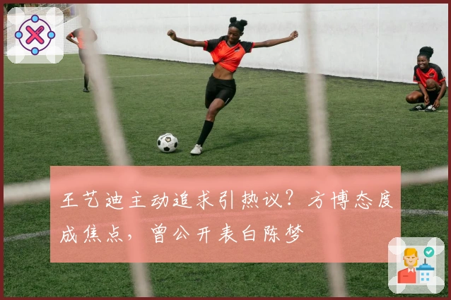 王艺迪主动追求引热议？方博态度成焦点，曾公开表白陈梦