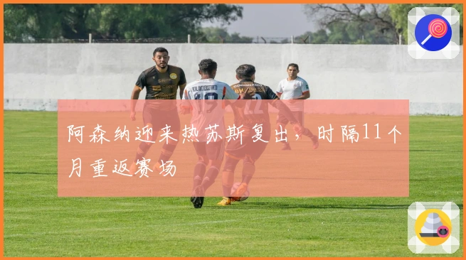 阿森纳迎来热苏斯复出，时隔11个月重返赛场