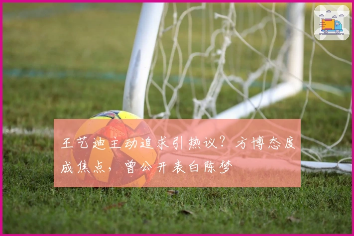 王艺迪主动追求引热议？方博态度成焦点，曾公开表白陈梦