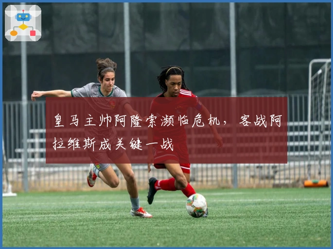 皇马主帅阿隆索濒临危机，客战阿拉维斯成关键一战