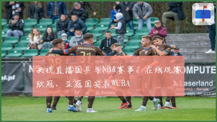 央视直播国乒与NBA赛事，在线观赛欧冠、亚冠国安和WCBA