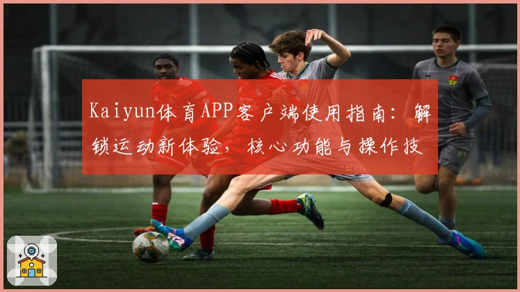 Kaiyun体育APP客户端使用指南:解锁运动新体验,核心功能与操作技巧全面解析