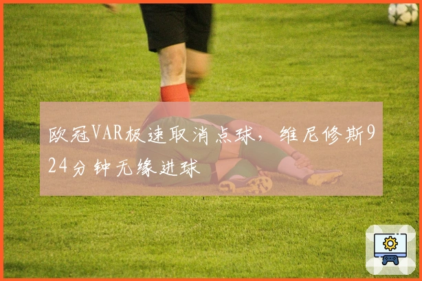 欧冠VAR极速取消点球，维尼修斯924分钟无缘进球
