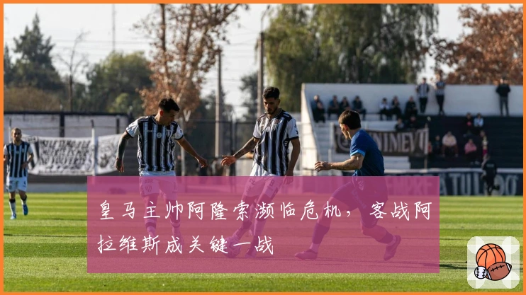 皇马主帅阿隆索濒临危机，客战阿拉维斯成关键一战