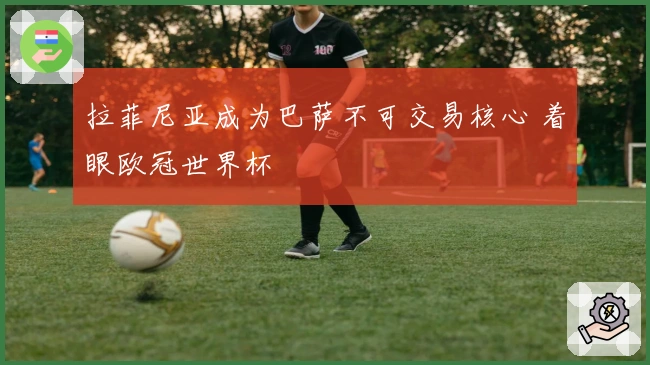 拉菲尼亚成为巴萨不可交易核心 着眼欧冠世界杯