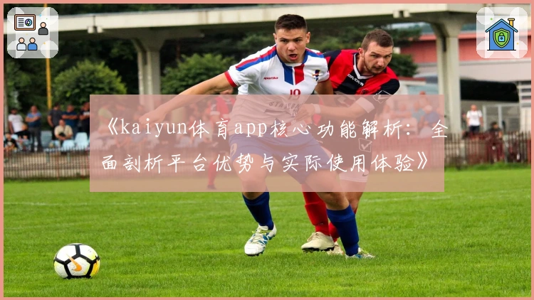 《kaiyun体育app核心功能解析：全面剖析平台优势与实际使用体验》