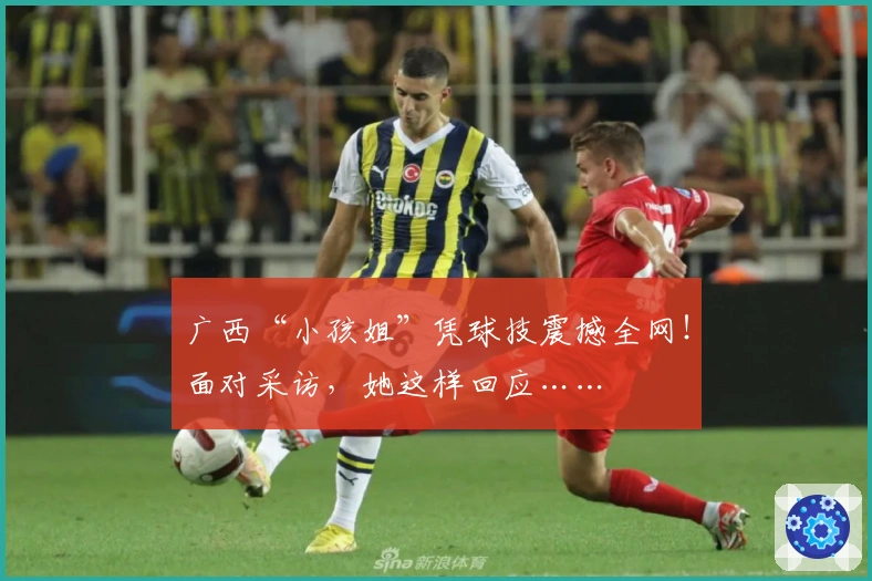 广西“小孩姐”凭球技震撼全网！面对采访，她这样回应……