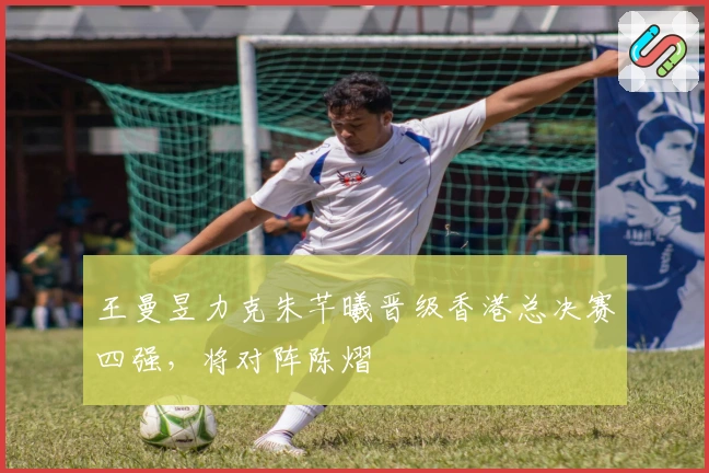 王曼昱力克朱芊曦晋级香港总决赛四强，将对阵陈熠